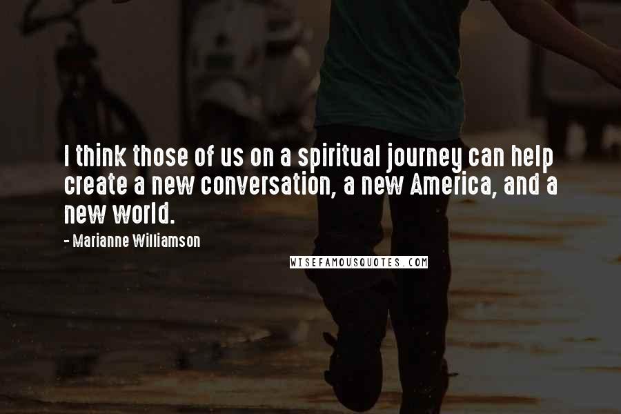 Marianne Williamson Quotes: I think those of us on a spiritual journey can help create a new conversation, a new America, and a new world.