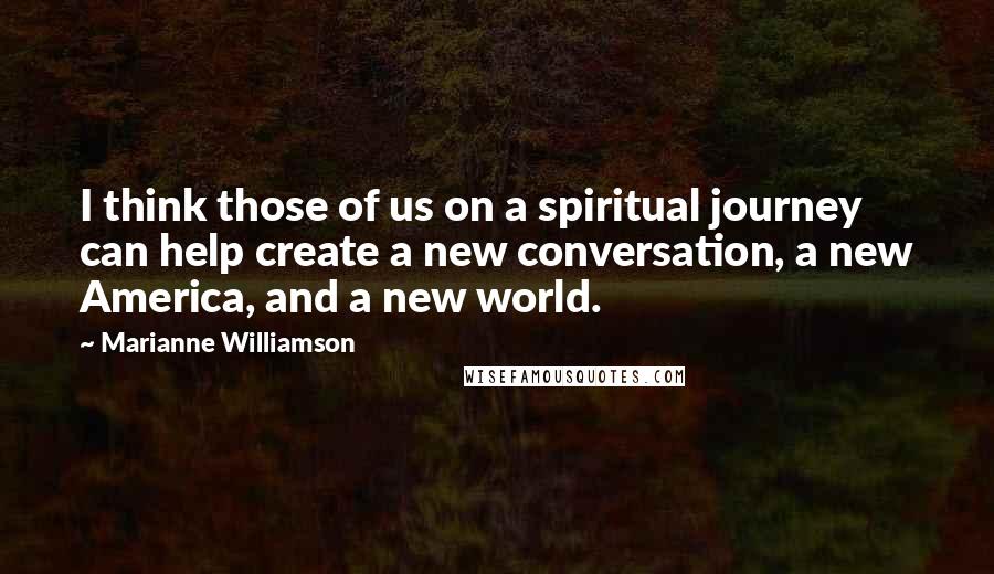 Marianne Williamson Quotes: I think those of us on a spiritual journey can help create a new conversation, a new America, and a new world.