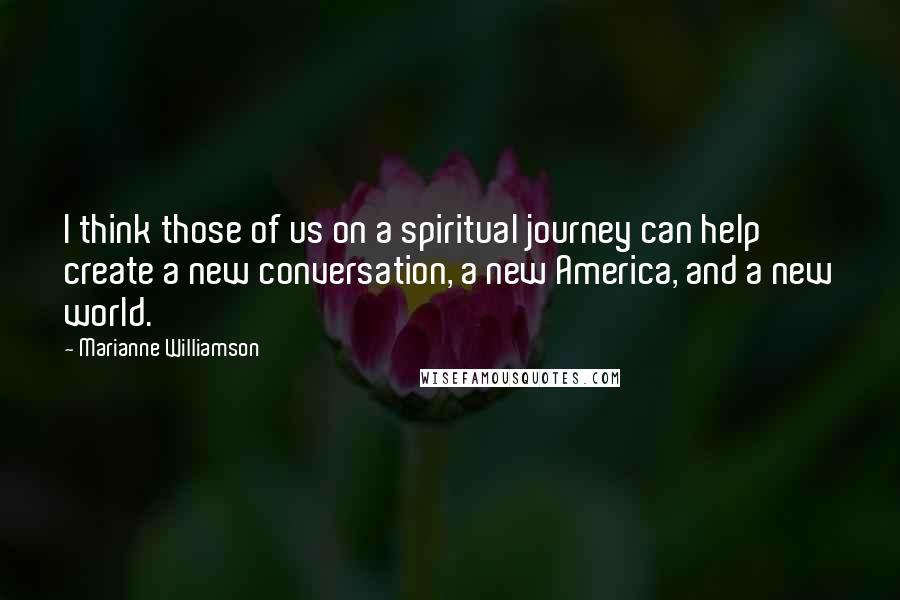 Marianne Williamson Quotes: I think those of us on a spiritual journey can help create a new conversation, a new America, and a new world.