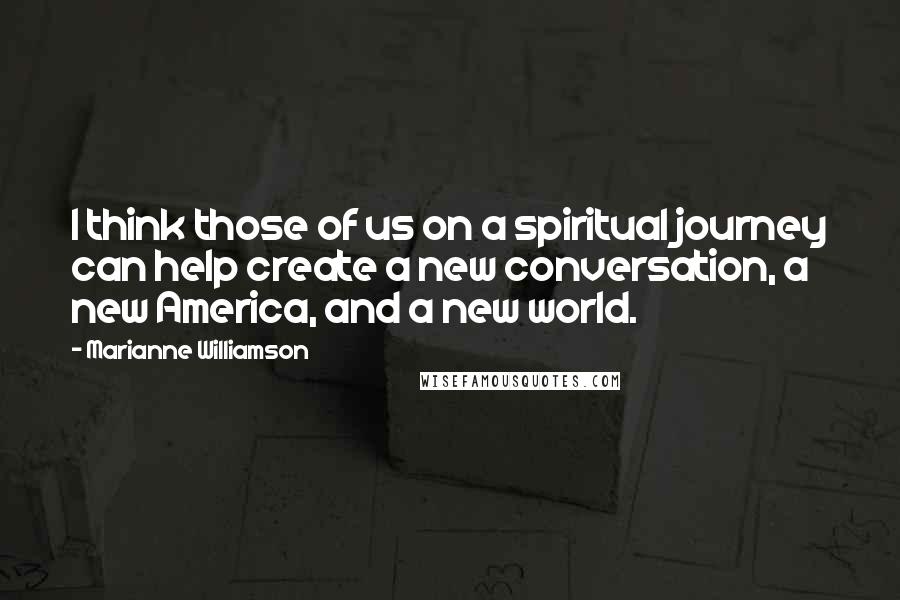 Marianne Williamson Quotes: I think those of us on a spiritual journey can help create a new conversation, a new America, and a new world.
