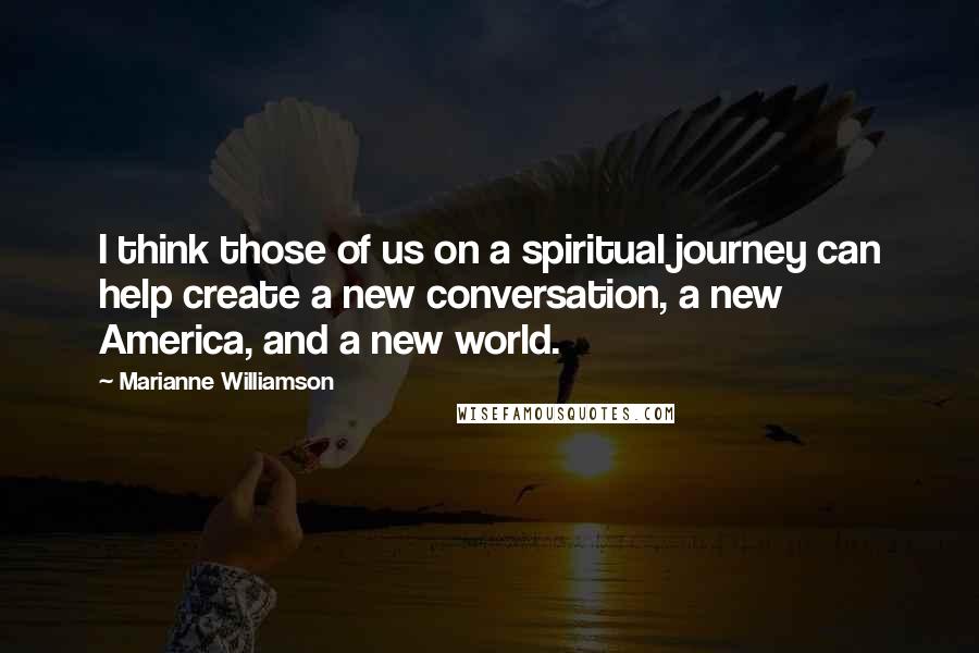 Marianne Williamson Quotes: I think those of us on a spiritual journey can help create a new conversation, a new America, and a new world.