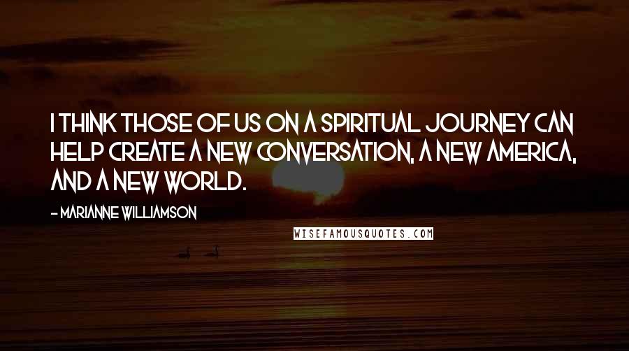 Marianne Williamson Quotes: I think those of us on a spiritual journey can help create a new conversation, a new America, and a new world.