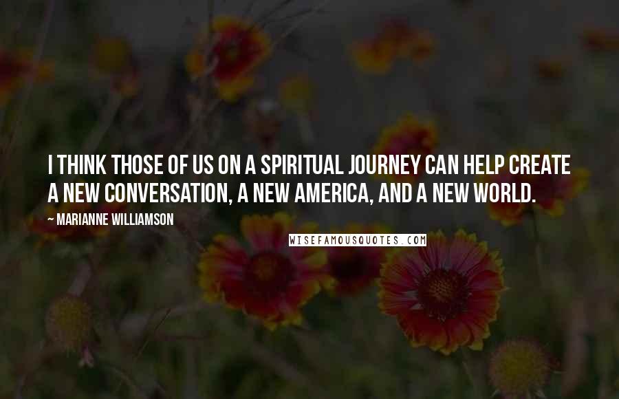 Marianne Williamson Quotes: I think those of us on a spiritual journey can help create a new conversation, a new America, and a new world.