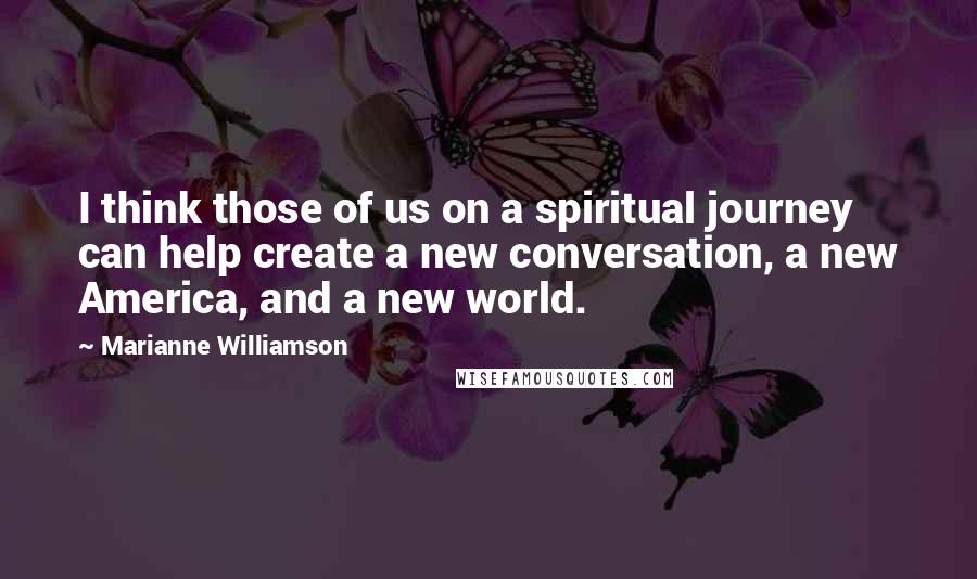 Marianne Williamson Quotes: I think those of us on a spiritual journey can help create a new conversation, a new America, and a new world.
