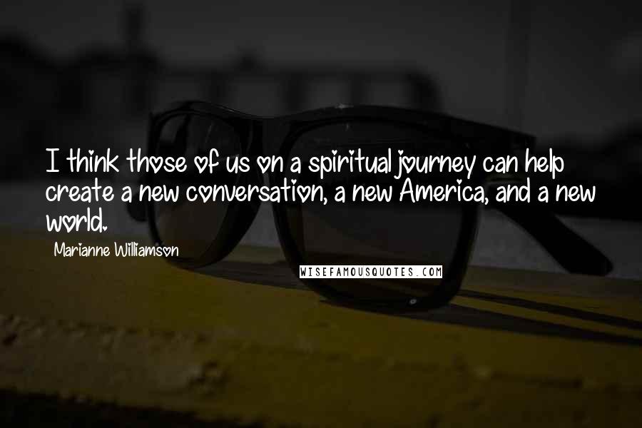 Marianne Williamson Quotes: I think those of us on a spiritual journey can help create a new conversation, a new America, and a new world.