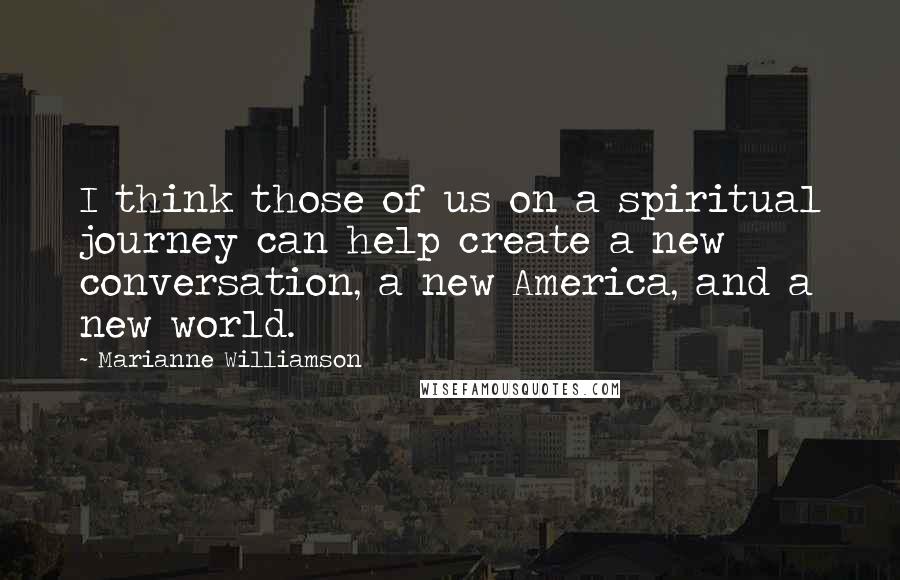 Marianne Williamson Quotes: I think those of us on a spiritual journey can help create a new conversation, a new America, and a new world.