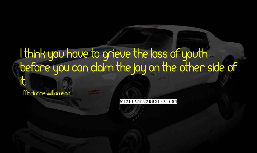 Marianne Williamson Quotes: I think you have to grieve the loss of youth before you can claim the joy on the other side of it.