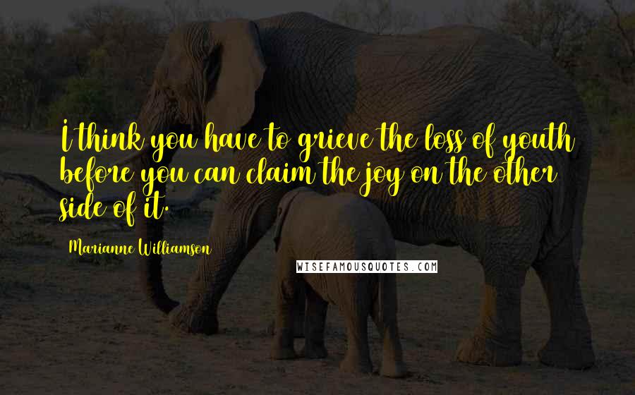 Marianne Williamson Quotes: I think you have to grieve the loss of youth before you can claim the joy on the other side of it.
