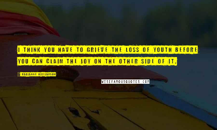 Marianne Williamson Quotes: I think you have to grieve the loss of youth before you can claim the joy on the other side of it.
