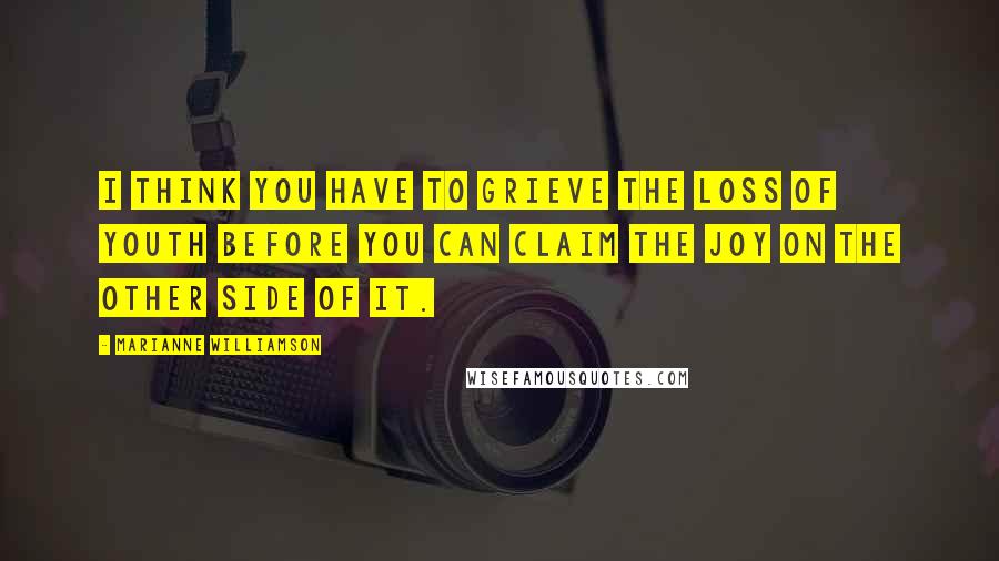 Marianne Williamson Quotes: I think you have to grieve the loss of youth before you can claim the joy on the other side of it.