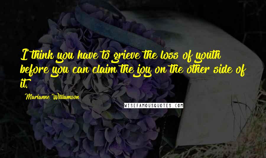Marianne Williamson Quotes: I think you have to grieve the loss of youth before you can claim the joy on the other side of it.