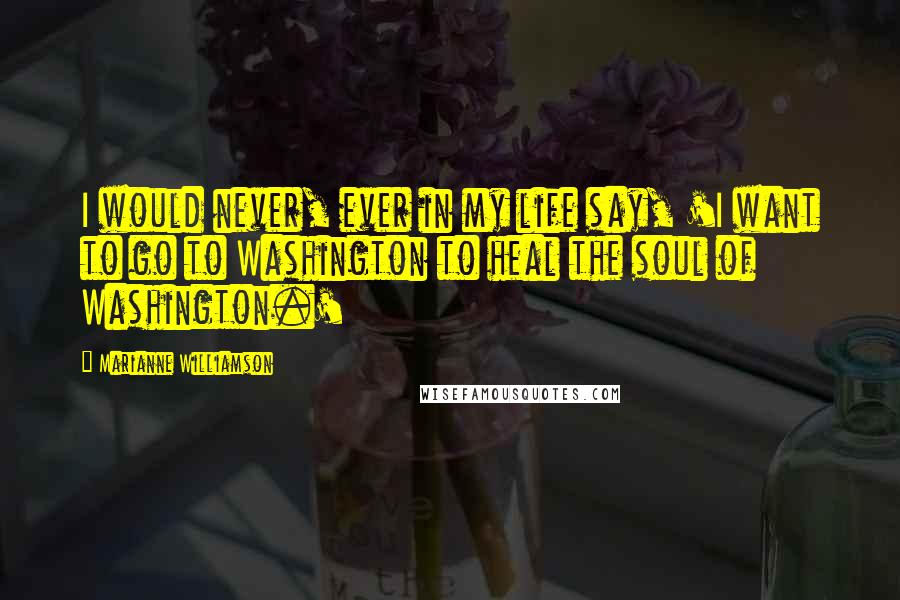 Marianne Williamson Quotes: I would never, ever in my life say, 'I want to go to Washington to heal the soul of Washington.'
