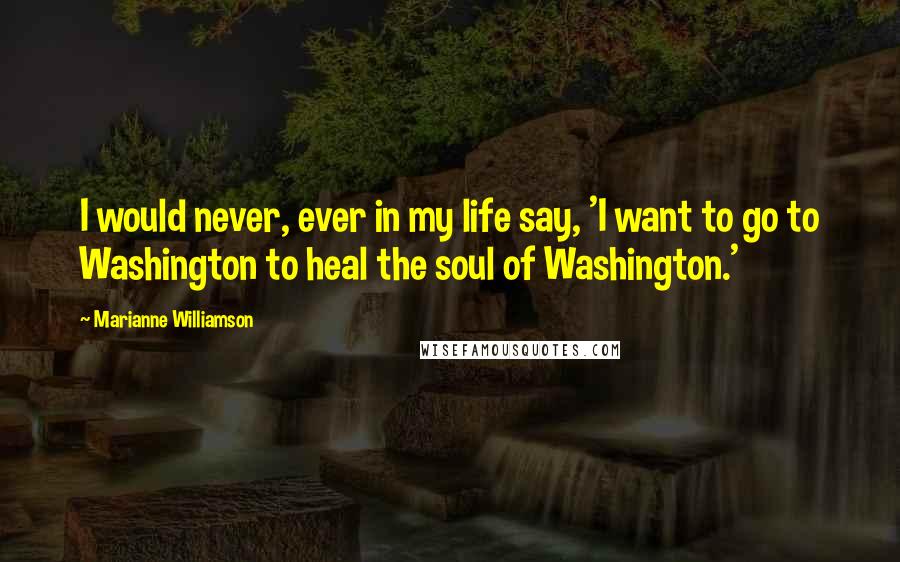 Marianne Williamson Quotes: I would never, ever in my life say, 'I want to go to Washington to heal the soul of Washington.'