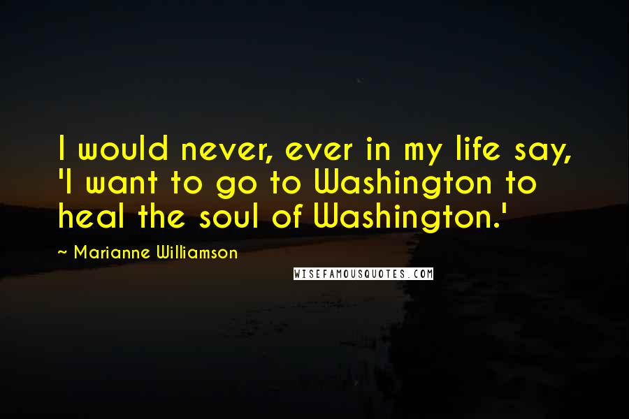 Marianne Williamson Quotes: I would never, ever in my life say, 'I want to go to Washington to heal the soul of Washington.'