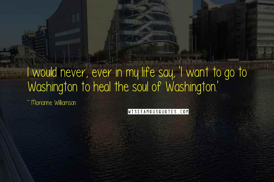 Marianne Williamson Quotes: I would never, ever in my life say, 'I want to go to Washington to heal the soul of Washington.'