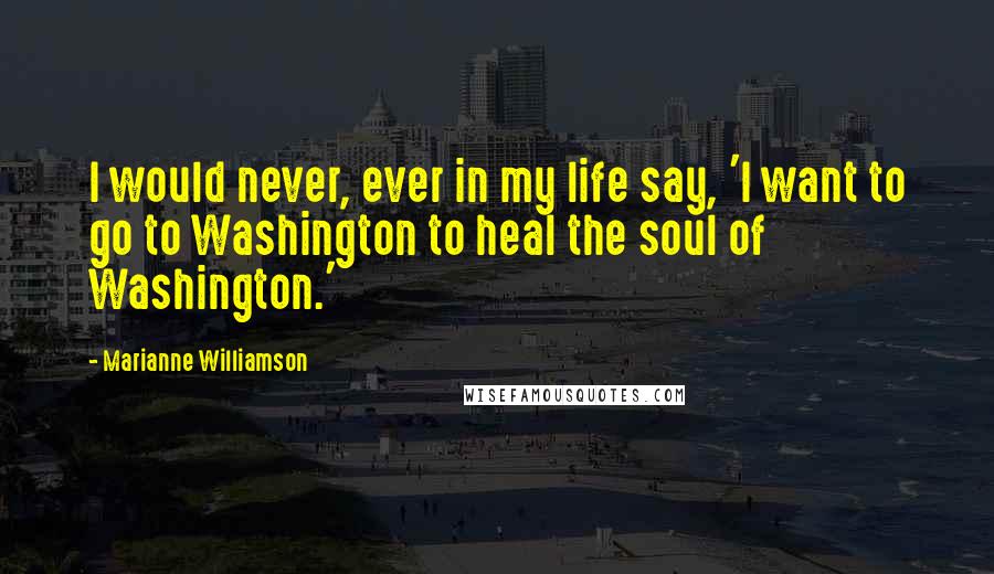 Marianne Williamson Quotes: I would never, ever in my life say, 'I want to go to Washington to heal the soul of Washington.'