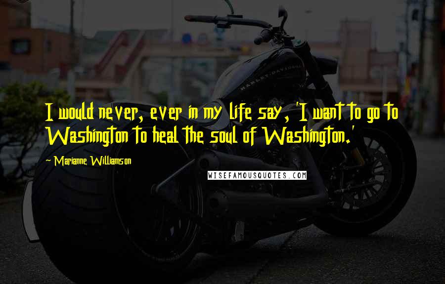 Marianne Williamson Quotes: I would never, ever in my life say, 'I want to go to Washington to heal the soul of Washington.'
