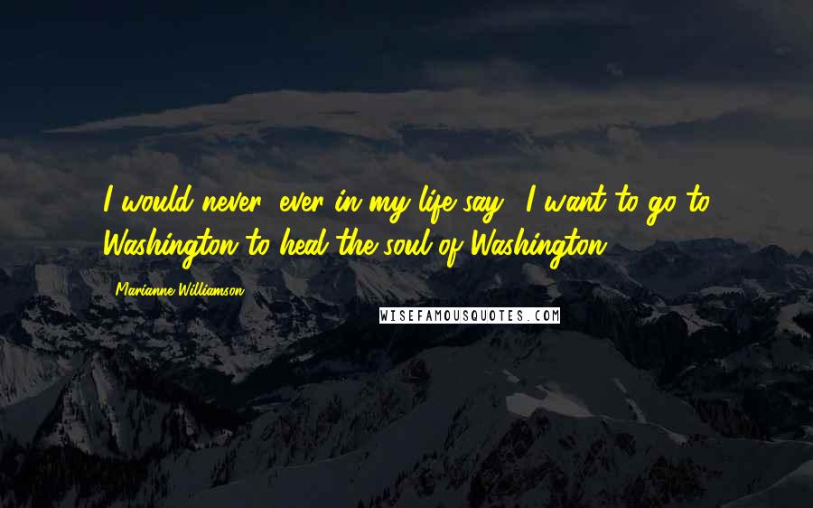 Marianne Williamson Quotes: I would never, ever in my life say, 'I want to go to Washington to heal the soul of Washington.'