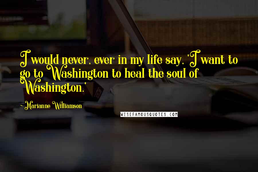 Marianne Williamson Quotes: I would never, ever in my life say, 'I want to go to Washington to heal the soul of Washington.'