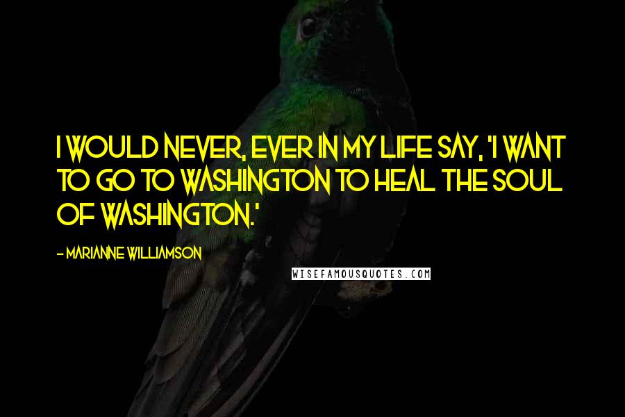 Marianne Williamson Quotes: I would never, ever in my life say, 'I want to go to Washington to heal the soul of Washington.'