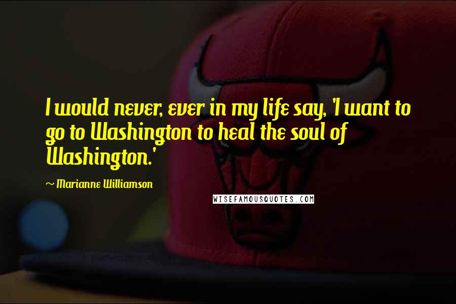 Marianne Williamson Quotes: I would never, ever in my life say, 'I want to go to Washington to heal the soul of Washington.'