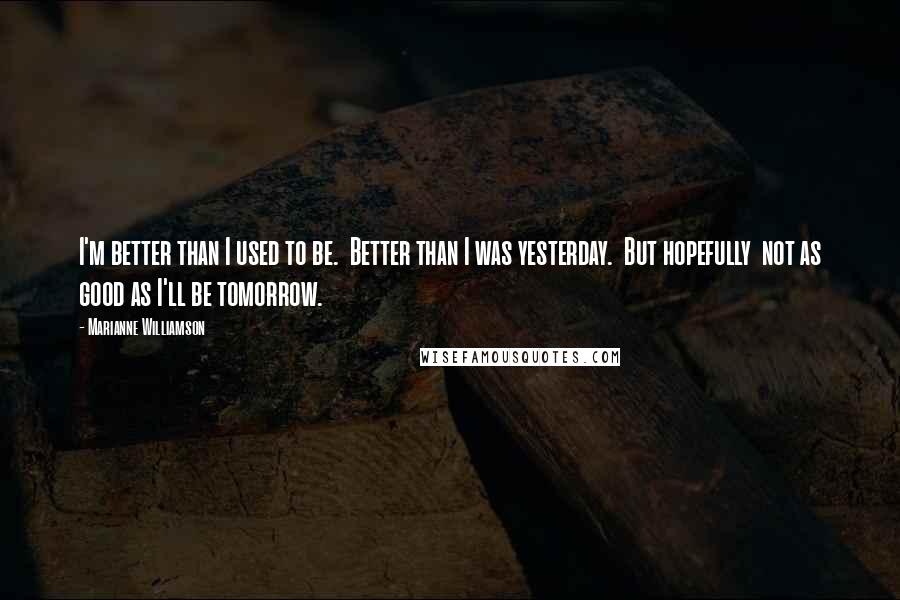 Marianne Williamson Quotes: I'm better than I used to be.  Better than I was yesterday.  But hopefully  not as good as I'll be tomorrow.