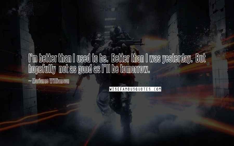 Marianne Williamson Quotes: I'm better than I used to be.  Better than I was yesterday.  But hopefully  not as good as I'll be tomorrow.