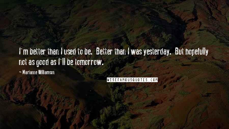 Marianne Williamson Quotes: I'm better than I used to be.  Better than I was yesterday.  But hopefully  not as good as I'll be tomorrow.