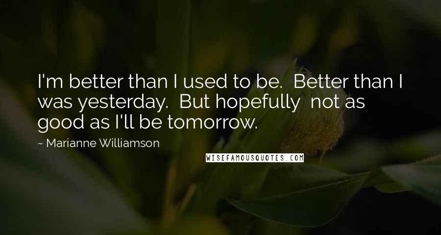 Marianne Williamson Quotes: I'm better than I used to be.  Better than I was yesterday.  But hopefully  not as good as I'll be tomorrow.