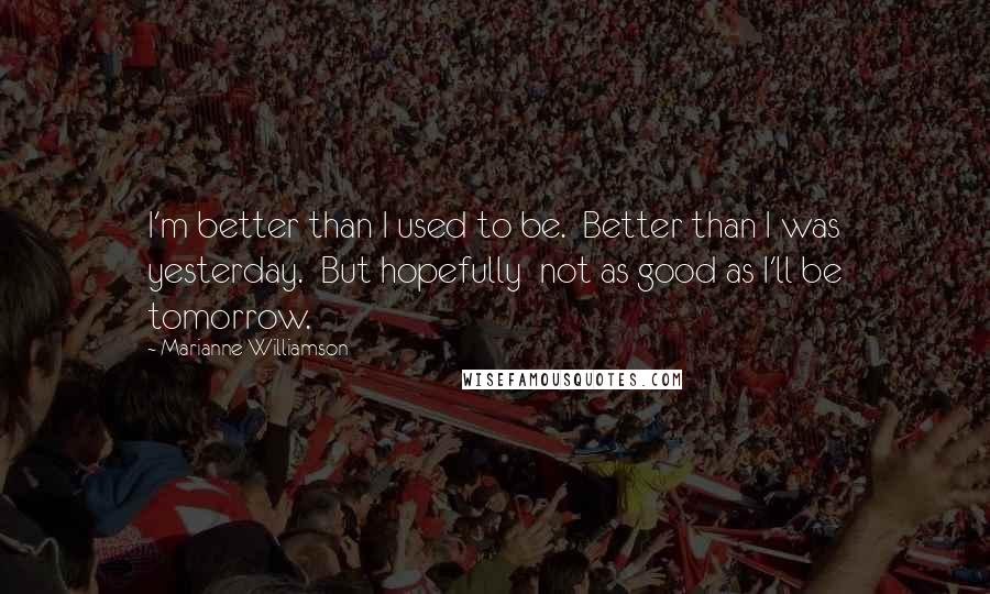 Marianne Williamson Quotes: I'm better than I used to be.  Better than I was yesterday.  But hopefully  not as good as I'll be tomorrow.