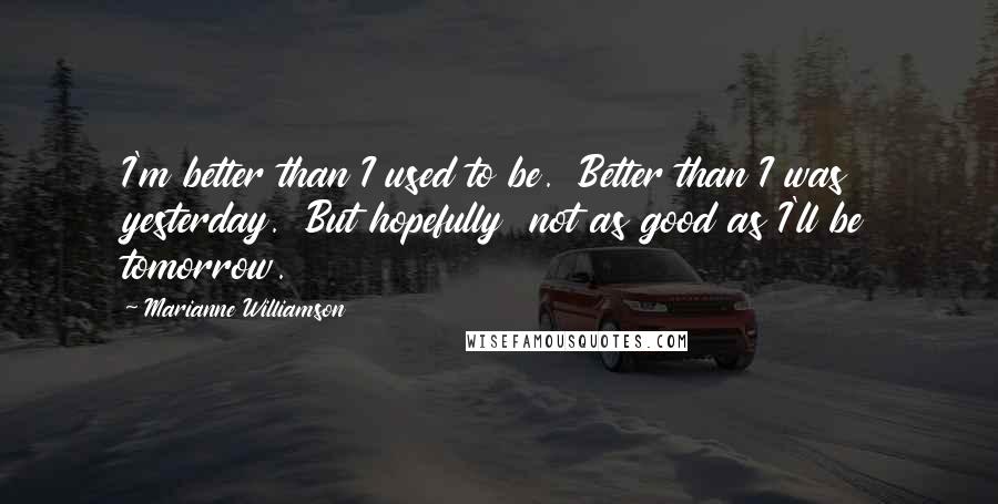 Marianne Williamson Quotes: I'm better than I used to be.  Better than I was yesterday.  But hopefully  not as good as I'll be tomorrow.