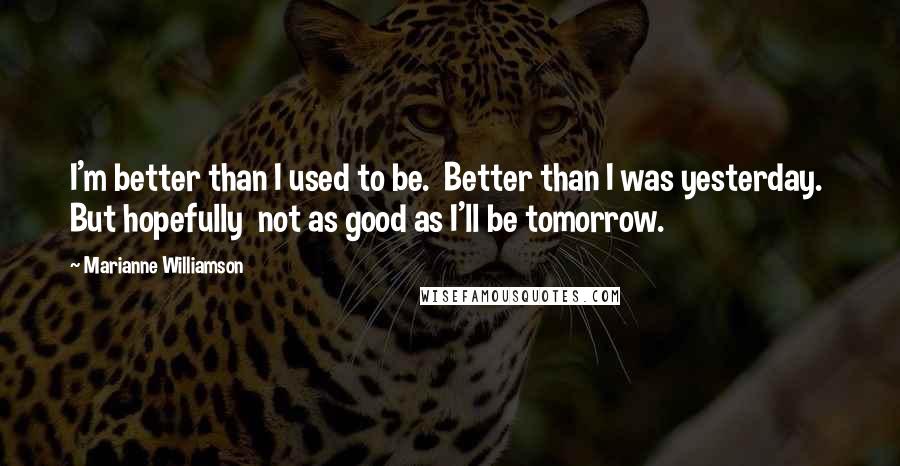 Marianne Williamson Quotes: I'm better than I used to be.  Better than I was yesterday.  But hopefully  not as good as I'll be tomorrow.