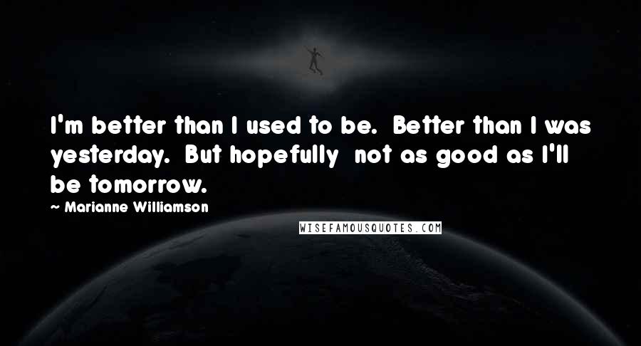 Marianne Williamson Quotes: I'm better than I used to be.  Better than I was yesterday.  But hopefully  not as good as I'll be tomorrow.