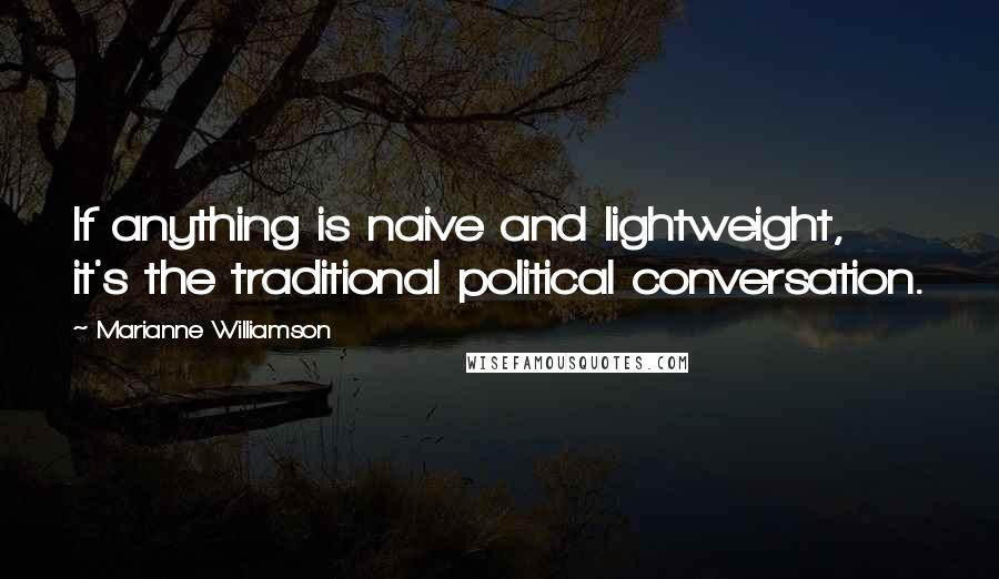 Marianne Williamson Quotes: If anything is naive and lightweight, it's the traditional political conversation.