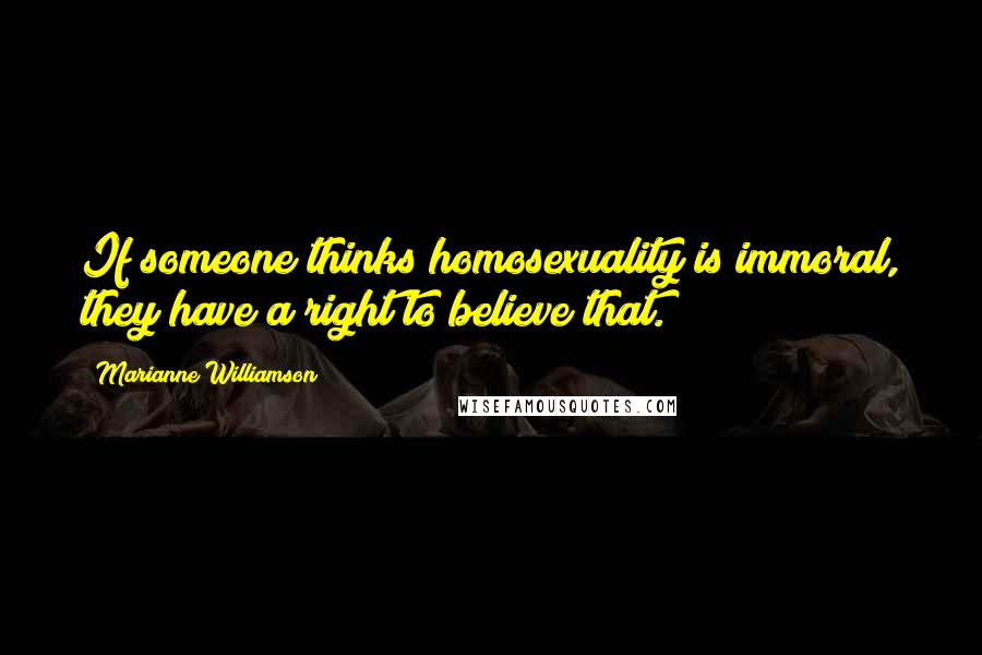 Marianne Williamson Quotes: If someone thinks homosexuality is immoral, they have a right to believe that.