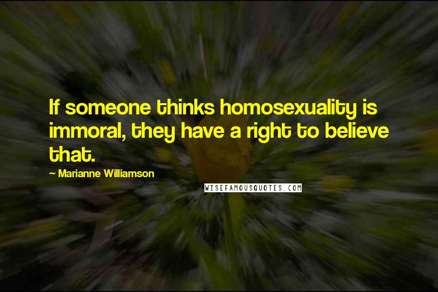 Marianne Williamson Quotes: If someone thinks homosexuality is immoral, they have a right to believe that.