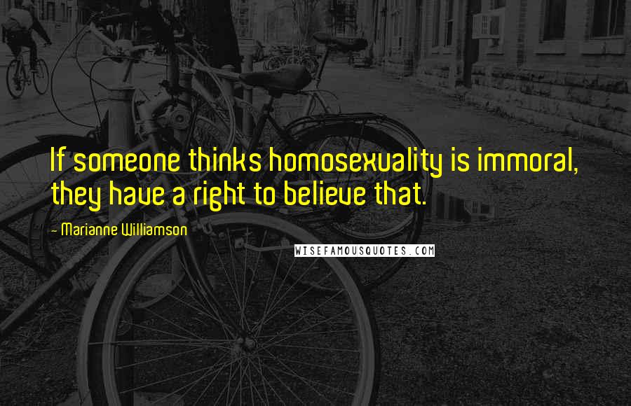 Marianne Williamson Quotes: If someone thinks homosexuality is immoral, they have a right to believe that.