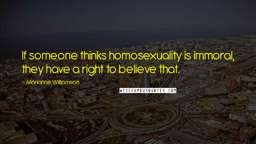 Marianne Williamson Quotes: If someone thinks homosexuality is immoral, they have a right to believe that.