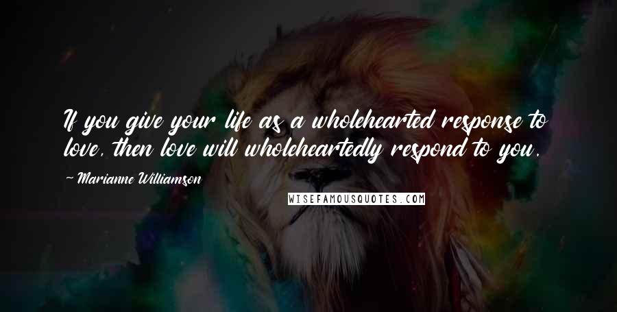 Marianne Williamson Quotes: If you give your life as a wholehearted response to love, then love will wholeheartedly respond to you.