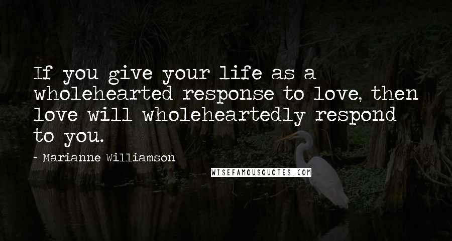 Marianne Williamson Quotes: If you give your life as a wholehearted response to love, then love will wholeheartedly respond to you.