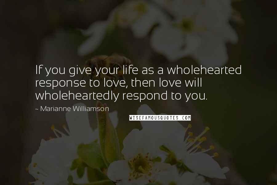 Marianne Williamson Quotes: If you give your life as a wholehearted response to love, then love will wholeheartedly respond to you.