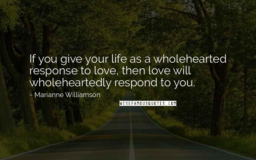 Marianne Williamson Quotes: If you give your life as a wholehearted response to love, then love will wholeheartedly respond to you.