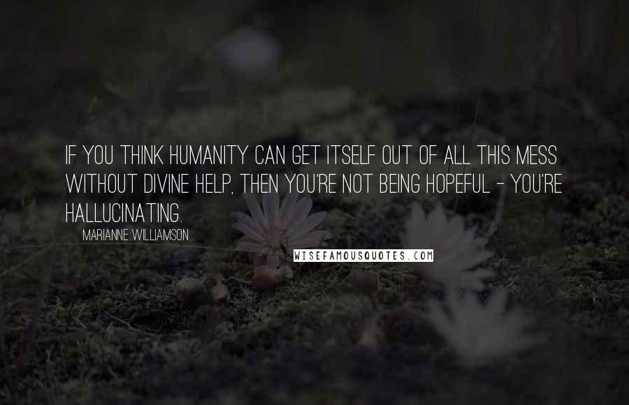Marianne Williamson Quotes: If you think humanity can get itself out of all this mess without divine help, then you're not being hopeful - you're hallucinating.
