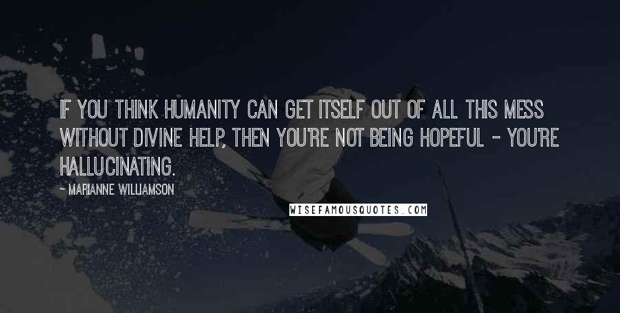 Marianne Williamson Quotes: If you think humanity can get itself out of all this mess without divine help, then you're not being hopeful - you're hallucinating.