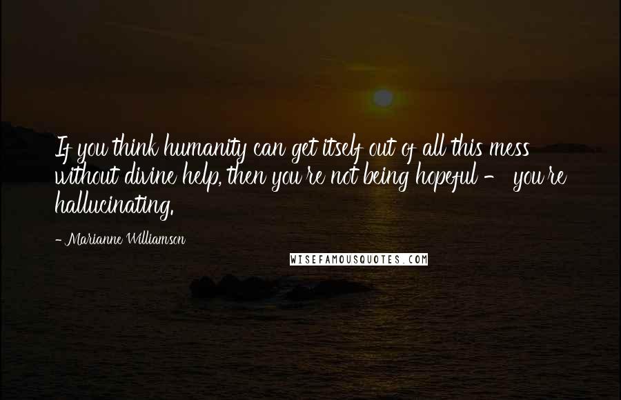 Marianne Williamson Quotes: If you think humanity can get itself out of all this mess without divine help, then you're not being hopeful - you're hallucinating.