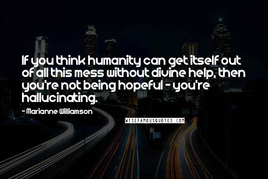 Marianne Williamson Quotes: If you think humanity can get itself out of all this mess without divine help, then you're not being hopeful - you're hallucinating.