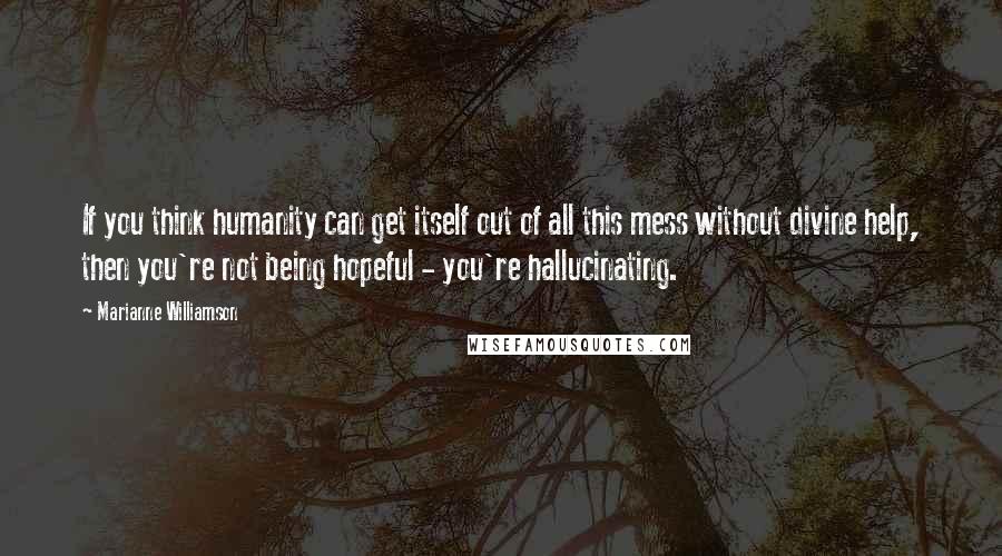 Marianne Williamson Quotes: If you think humanity can get itself out of all this mess without divine help, then you're not being hopeful - you're hallucinating.