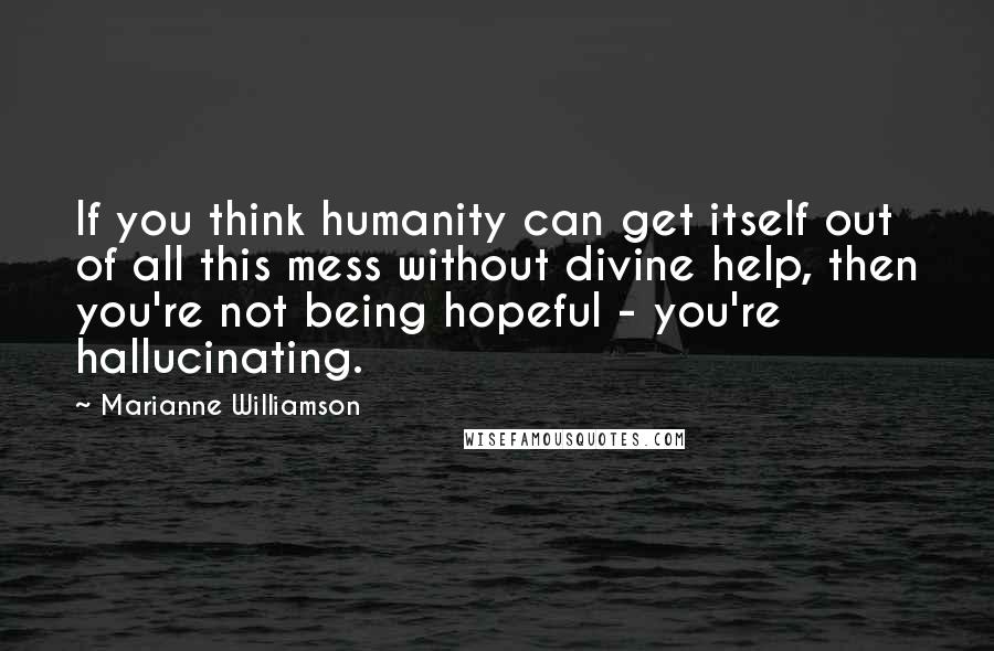 Marianne Williamson Quotes: If you think humanity can get itself out of all this mess without divine help, then you're not being hopeful - you're hallucinating.