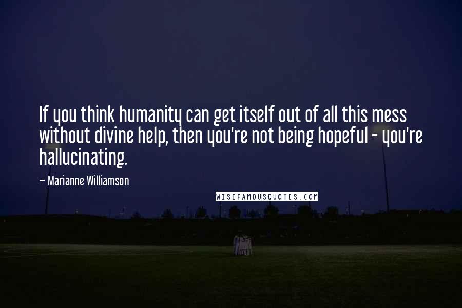 Marianne Williamson Quotes: If you think humanity can get itself out of all this mess without divine help, then you're not being hopeful - you're hallucinating.