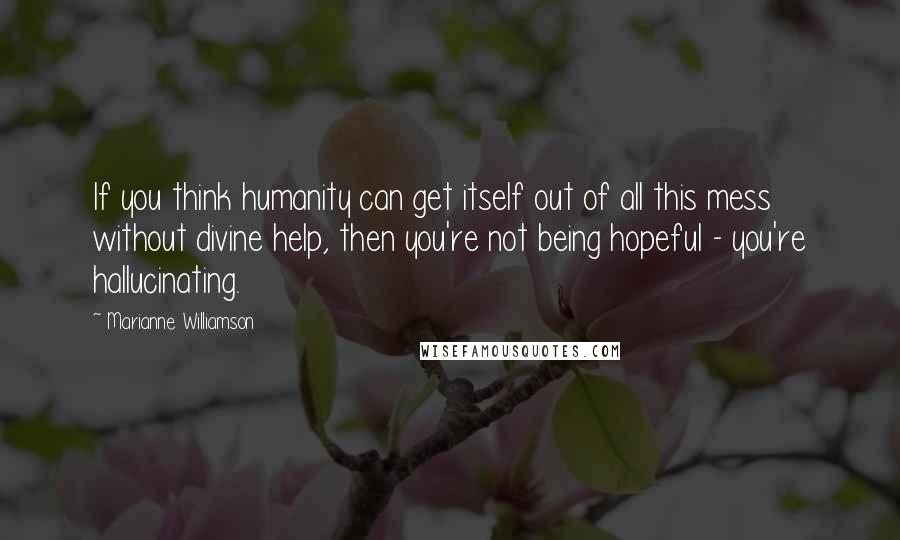 Marianne Williamson Quotes: If you think humanity can get itself out of all this mess without divine help, then you're not being hopeful - you're hallucinating.